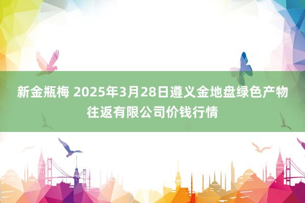 新金瓶梅 2025年3月28日遵义金地盘绿色产物往返有限公司价钱行情