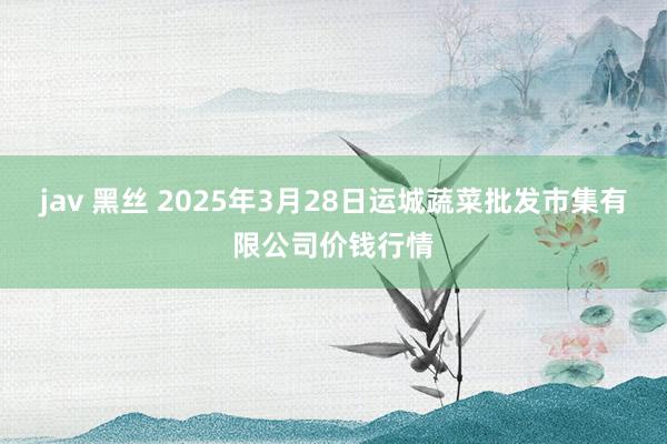 jav 黑丝 2025年3月28日运城蔬菜批发市集有限公司价钱行情