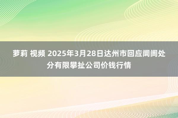 萝莉 视频 2025年3月28日达州市回应阛阓处分有限攀扯公司价钱行情