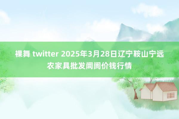 裸舞 twitter 2025年3月28日辽宁鞍山宁远农家具批发阛阓价钱行情