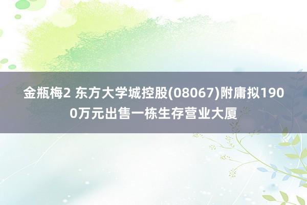 金瓶梅2 东方大学城控股(08067)附庸拟1900万元出售一栋生存营业大厦