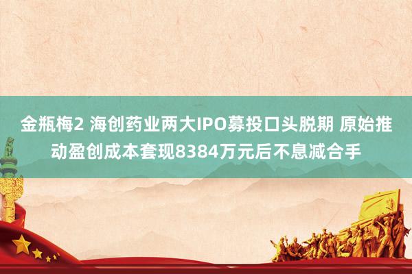 金瓶梅2 海创药业两大IPO募投口头脱期 原始推动盈创成本套现8384万元后不息减合手