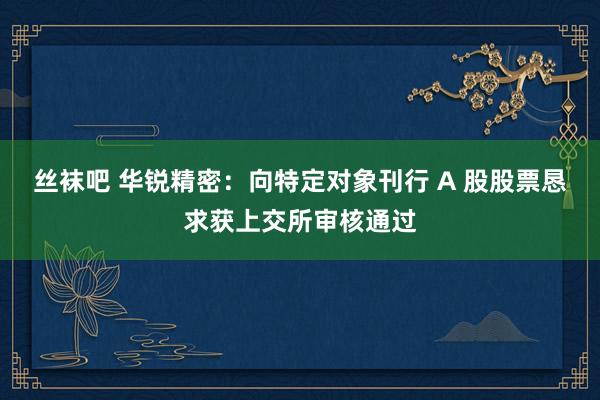 丝袜吧 华锐精密：向特定对象刊行 A 股股票恳求获上交所审核通过