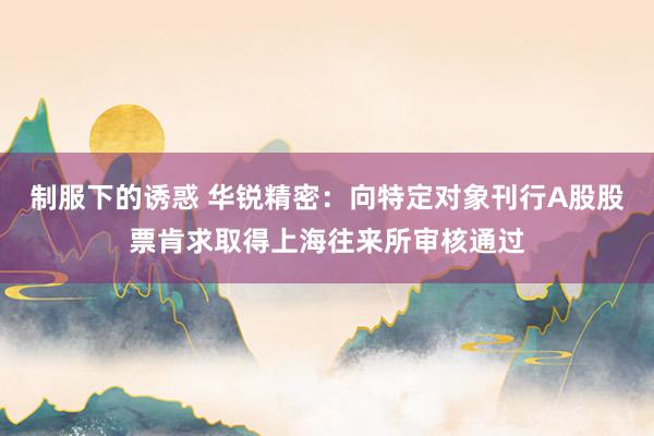 制服下的诱惑 华锐精密：向特定对象刊行A股股票肯求取得上海往来所审核通过