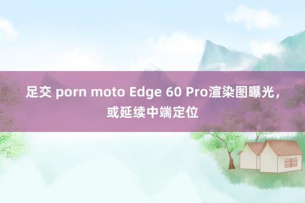 足交 porn moto Edge 60 Pro渲染图曝光，或延续中端定位