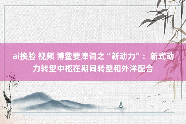 ai换脸 视频 博鳌要津词之“新动力”：新式动力转型中枢在期间转型和外洋配合