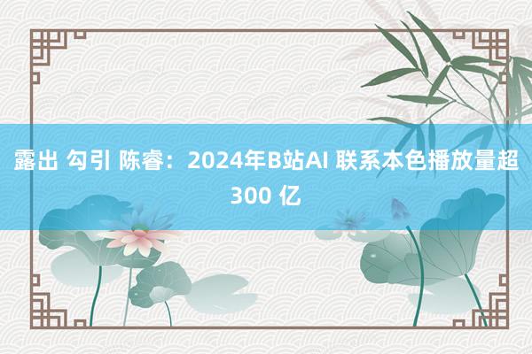 露出 勾引 陈睿：2024年B站AI 联系本色播放量超300 亿