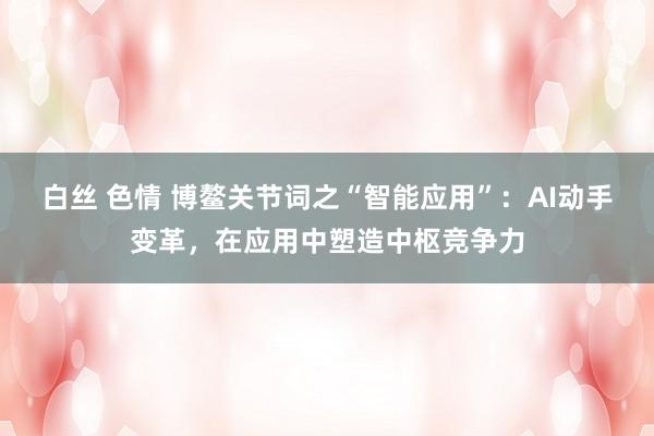 白丝 色情 博鳌关节词之“智能应用”：AI动手变革，在应用中塑造中枢竞争力