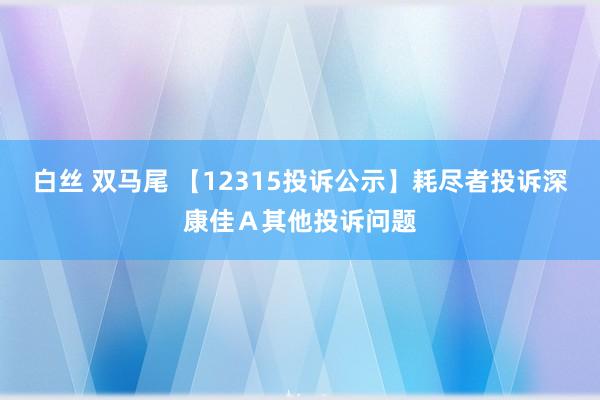 白丝 双马尾 【12315投诉公示】耗尽者投诉深康佳Ａ其他投诉问题