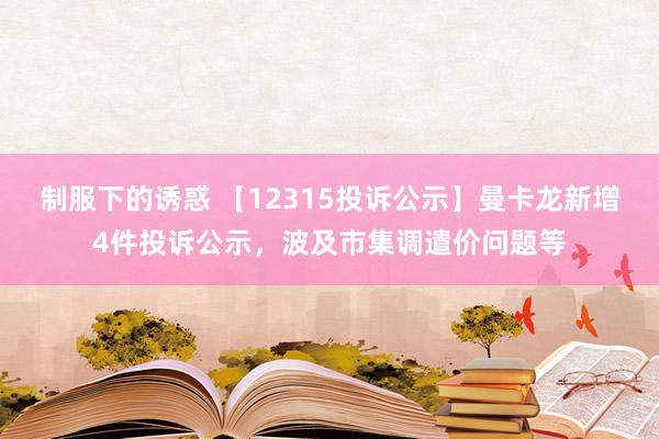 制服下的诱惑 【12315投诉公示】曼卡龙新增4件投诉公示，波及市集调遣价问题等