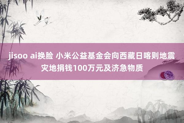 jisoo ai换脸 小米公益基金会向西藏日喀则地震灾地捐钱100万元及济急物质