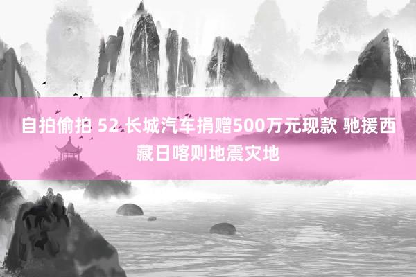 自拍偷拍 52 长城汽车捐赠500万元现款 驰援西藏日喀则地震灾地