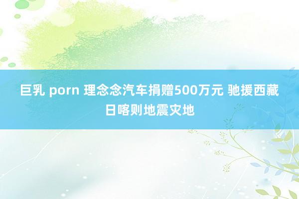巨乳 porn 理念念汽车捐赠500万元 驰援西藏日喀则地震灾地