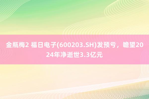 金瓶梅2 福日电子(600203.SH)发预亏，瞻望2024年净逝世3.3亿元