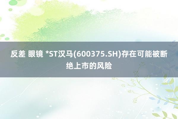 反差 眼镜 *ST汉马(600375.SH)存在可能被断绝上市的风险