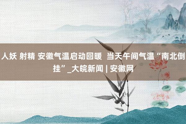 人妖 射精 安徽气温启动回暖  当天午间气温“南北倒挂”_大皖新闻 | 安徽网