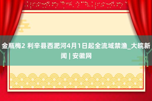 金瓶梅2 利辛县西淝河4月1日起全流域禁渔_大皖新闻 | 安徽网