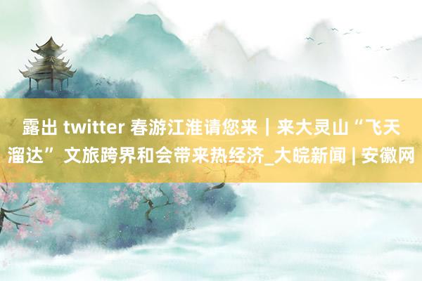 露出 twitter 春游江淮请您来｜来大灵山“飞天溜达” 文旅跨界和会带来热经济_大皖新闻 | 安徽网