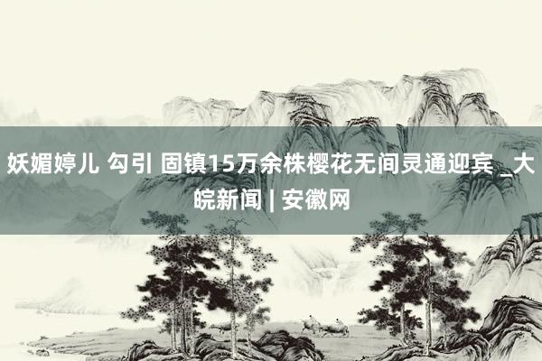 妖媚婷儿 勾引 固镇15万余株樱花无间灵通迎宾 _大皖新闻 | 安徽网