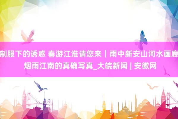 制服下的诱惑 春游江淮请您来｜雨中新安山河水画廊 烟雨江南的真确写真_大皖新闻 | 安徽网