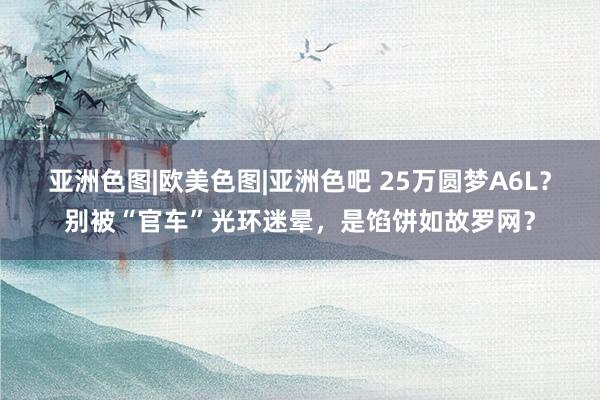 亚洲色图|欧美色图|亚洲色吧 25万圆梦A6L？别被“官车”光环迷晕，是馅饼如故罗网？