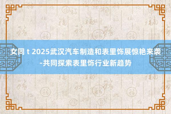 女同 t 2025武汉汽车制造和表里饰展惊艳来袭-共同探索表里饰行业新趋势
