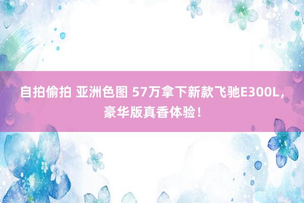 自拍偷拍 亚洲色图 57万拿下新款飞驰E300L，豪华版真香体验！