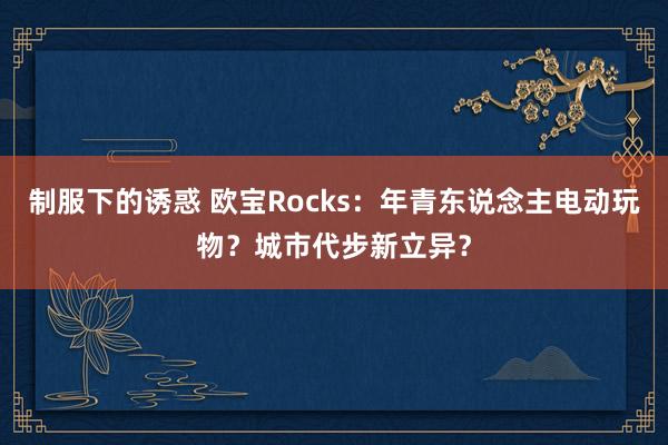 制服下的诱惑 欧宝Rocks：年青东说念主电动玩物？城市代步新立异？