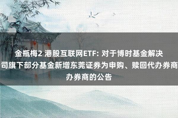 金瓶梅2 港股互联网ETF: 对于博时基金解决有限公司旗下部分基金新增东莞证券为申购、赎回代办券商的公告