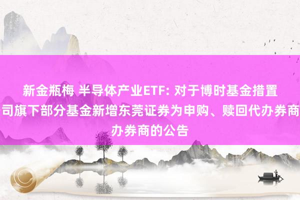 新金瓶梅 半导体产业ETF: 对于博时基金措置有限公司旗下部分基金新增东莞证券为申购、赎回代办券商的公告