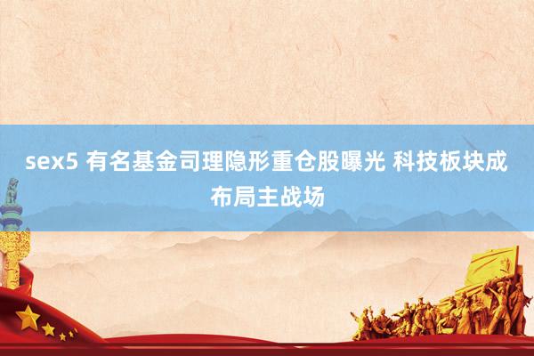 sex5 有名基金司理隐形重仓股曝光 科技板块成布局主战场