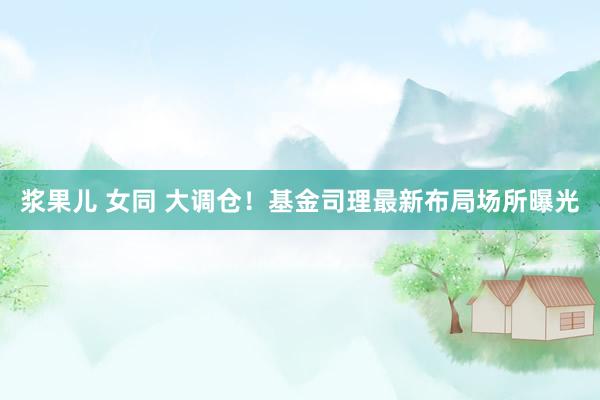 浆果儿 女同 大调仓！基金司理最新布局场所曝光