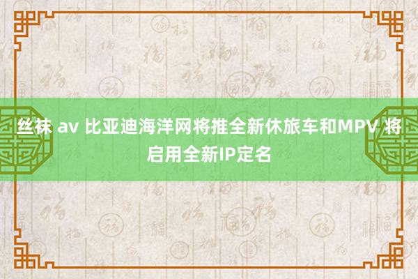 丝袜 av 比亚迪海洋网将推全新休旅车和MPV 将启用全新IP定名