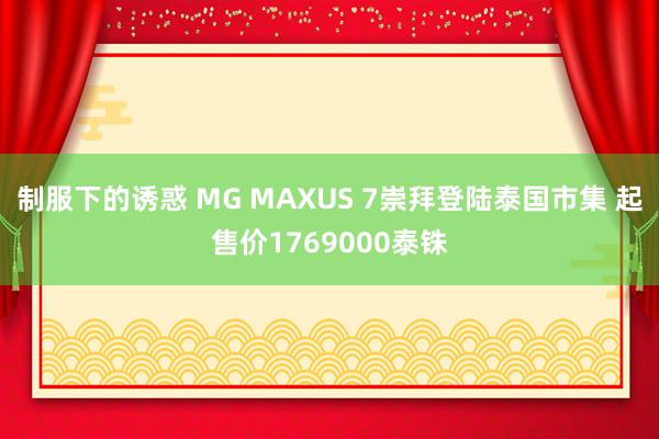 制服下的诱惑 MG MAXUS 7崇拜登陆泰国市集 起售价1769000泰铢