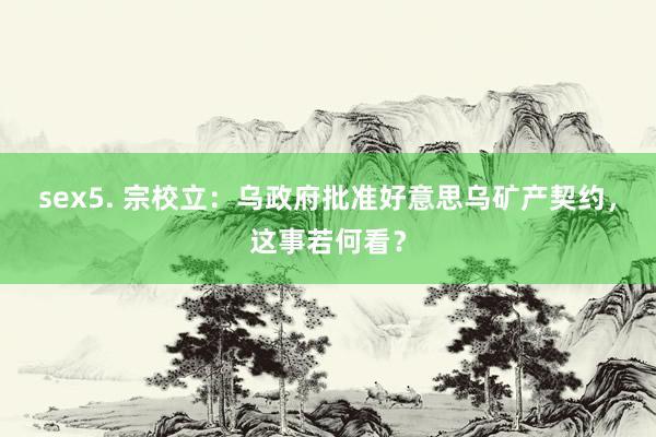 sex5. 宗校立：乌政府批准好意思乌矿产契约，这事若何看？