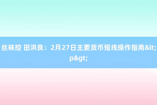 丝袜控 田洪良：2月27日主要货币短线操作指南<p>
