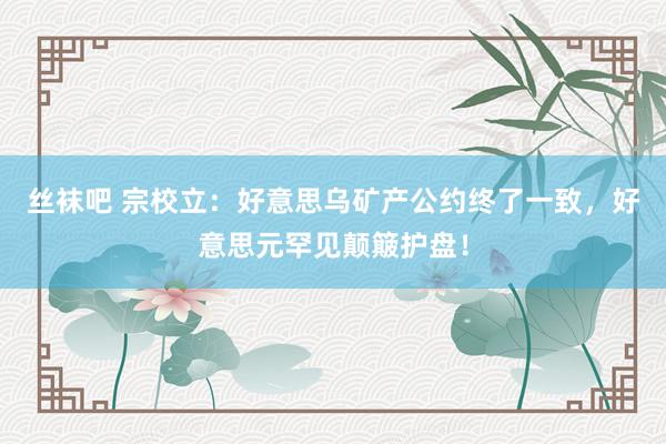 丝袜吧 宗校立：好意思乌矿产公约终了一致，好意思元罕见颠簸护盘！
