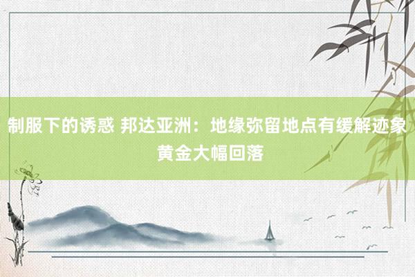 制服下的诱惑 邦达亚洲：地缘弥留地点有缓解迹象 黄金大幅回落