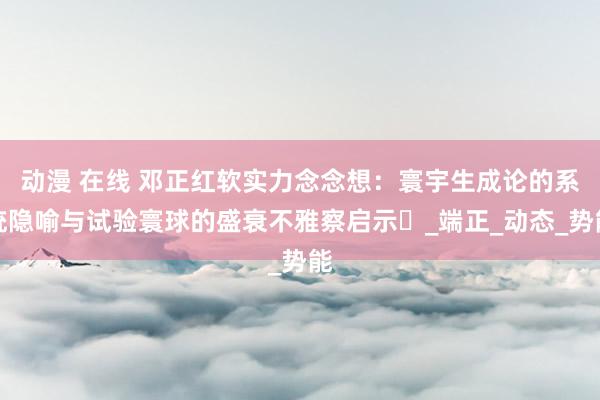 动漫 在线 邓正红软实力念念想：寰宇生成论的系统隐喻与试验寰球的盛衰不雅察启示‌_端正_动态_势能