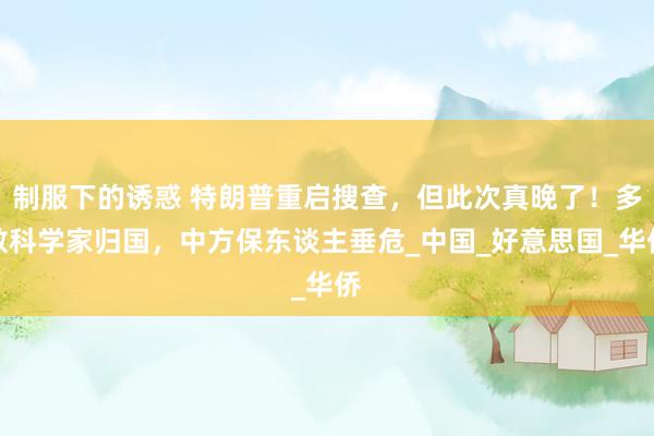 制服下的诱惑 特朗普重启搜查，但此次真晚了！多数科学家归国，中方保东谈主垂危_中国_好意思国_华侨