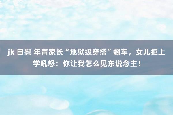 jk 自慰 年青家长“地狱级穿搭”翻车，女儿拒上学吼怒：你让我怎么见东说念主！