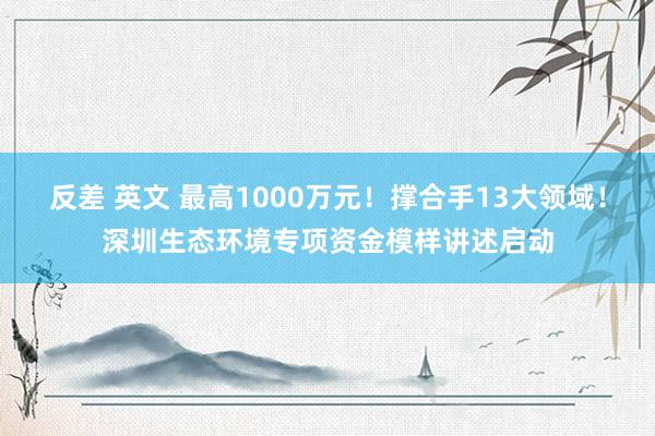 反差 英文 最高1000万元！撑合手13大领域！深圳生态环境专项资金模样讲述启动