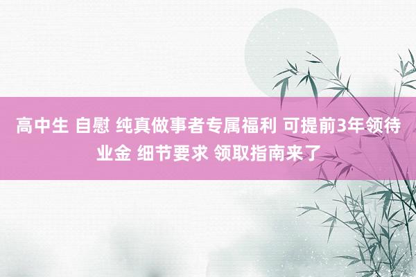 高中生 自慰 纯真做事者专属福利 可提前3年领待业金 细节要求 领取指南来了