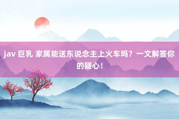 jav 巨乳 家属能送东说念主上火车吗？一文解答你的疑心！