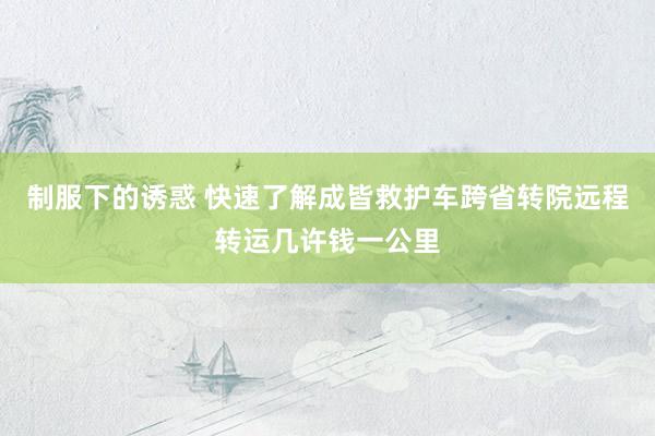 制服下的诱惑 快速了解成皆救护车跨省转院远程转运几许钱一公里