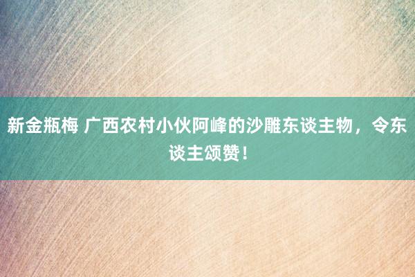 新金瓶梅 广西农村小伙阿峰的沙雕东谈主物，令东谈主颂赞！