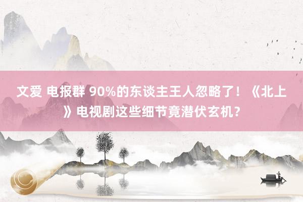 文爱 电报群 90%的东谈主王人忽略了！《北上》电视剧这些细节竟潜伏玄机？