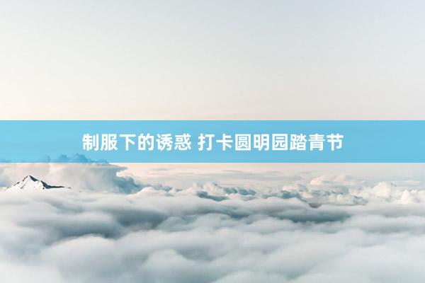 制服下的诱惑 打卡圆明园踏青节