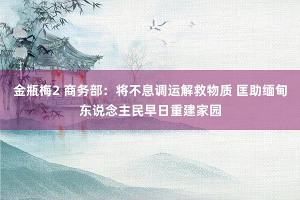 金瓶梅2 商务部：将不息调运解救物质 匡助缅甸东说念主民早日重建家园