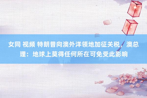 女同 视频 特朗普向澳外洋领地加征关税，澳总理：地球上莫得任何所在可免受此影响
